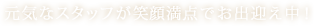 元気なスタッフが笑顔満点でお出迎え中！